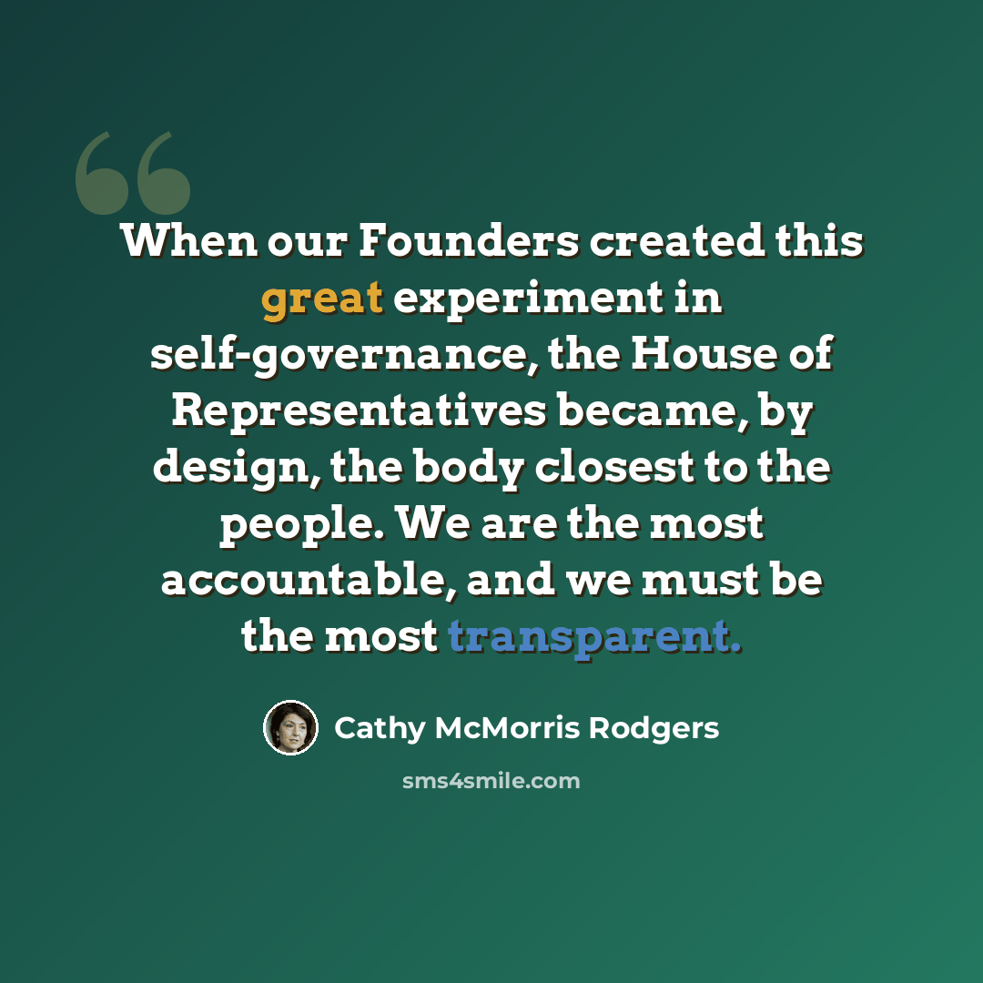 “When our Founders created this great experiment in self-governance, the House of Representatives became, by design, the body closest to the people. We are the most accountable, and we must be the most transparent.” quote by Cathy McMorris Rodgers