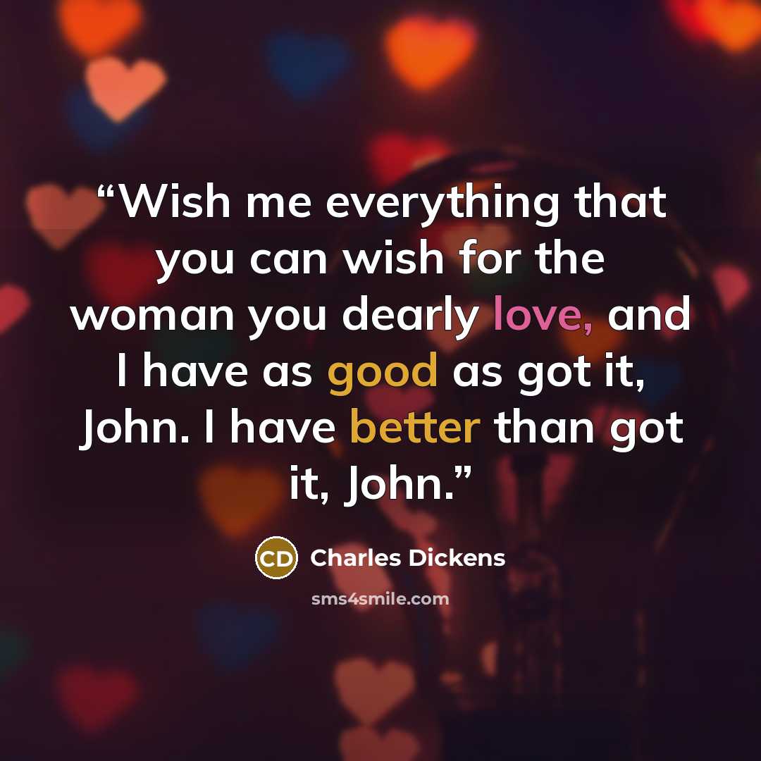 “Wish me everything that you can wish for the woman you dearly love, and I have as good as got it, John. I have better than got it, John.” quote by Charles Dickens