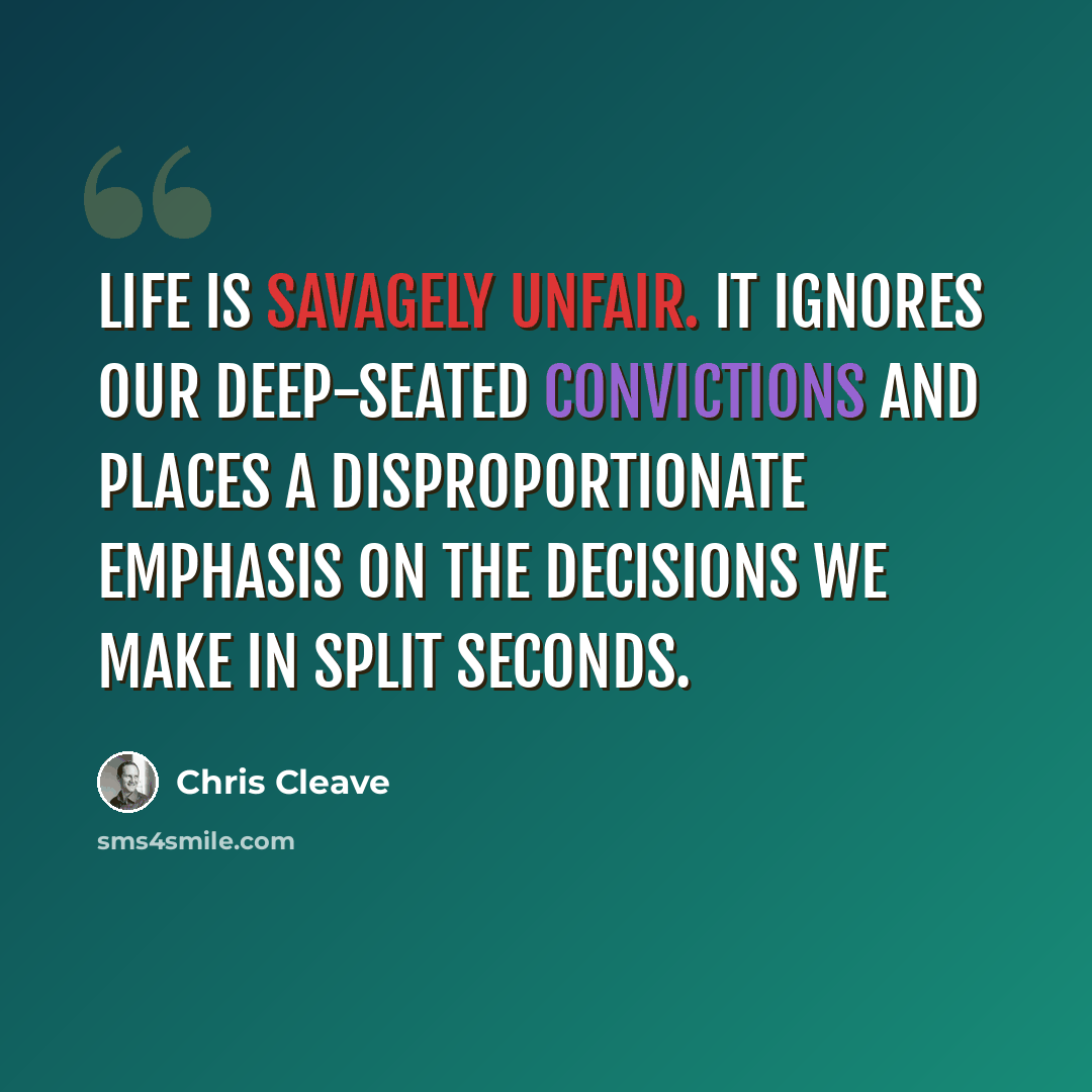“Life is savagely unfair. It ignores our deep-seated convictions and places a disproportionate emphasis on the decisions we make in split seconds.” quote by Chris Cleave