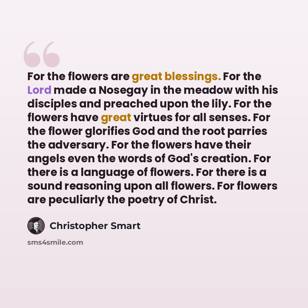 “For the flowers are great blessings. For the Lord made a Nosegay in the meadow with his disciples and preached upon the lily. For the flowers have great virtues for all senses. For the flower glorifies God and the root parries the adversary. For the flowers have their angels even the words of…” quote by Christopher Smart