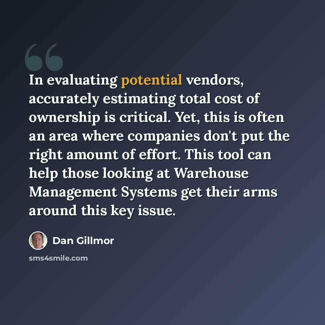 “In evaluating potential vendors, accurately estimating total cost of ownership is critical. Yet, this is often an area where companies don't put the right amount of effort. This tool can help those looking at Warehouse Management Systems get their arms around this key issue.” quote by Dan Gillmor