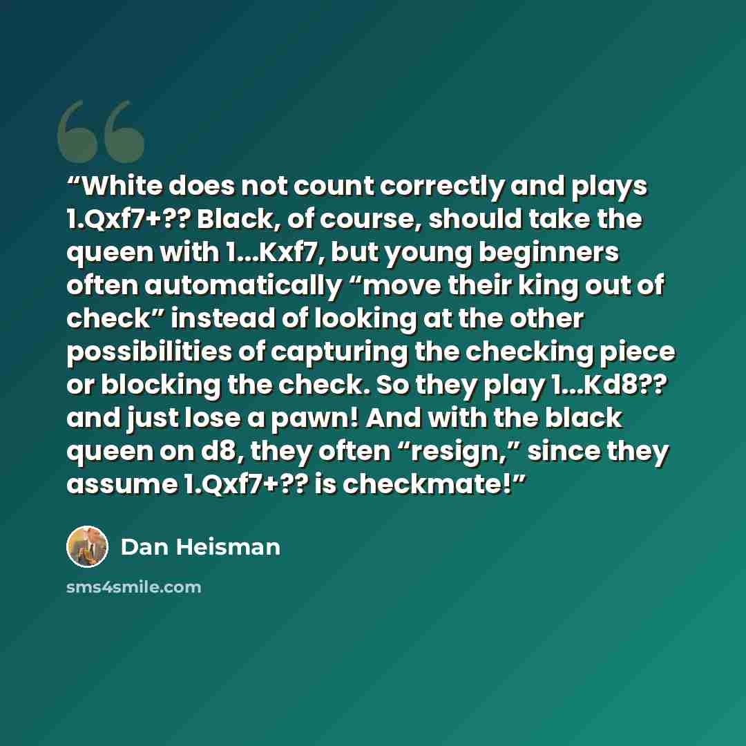“White does not count correctly and plays 1.Qxf7+?? Black, of course, should take the queen with 1...Kxf7, but young beginners often automatically “move their king out of check” instead of looking at the other possibilities of capturing the checking piece or blocking the check. So they play…” quote by Dan Heisman