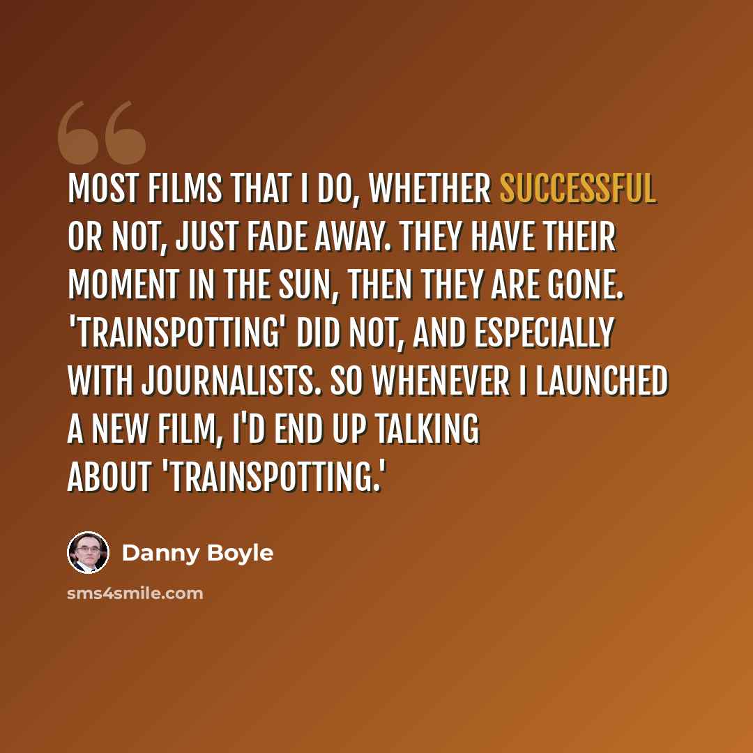 “Most films that I do, whether successful or not, just fade away. They have their moment in the sun, then they are gone. 'Trainspotting' did not, and especially with journalists. So whenever I launched a new film, I'd end up talking about 'Trainspotting.'” quote by Danny Boyle
