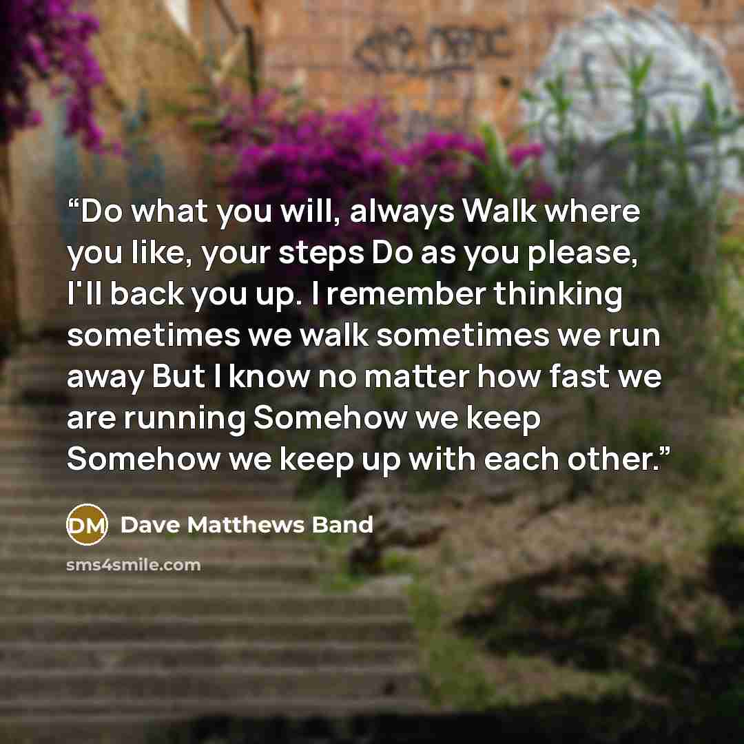 “Do what you will, always Walk where you like, your steps Do as you please, I'll back you up. I remember thinking sometimes we walk sometimes we run away But I know no matter how fast we are running Somehow we keep Somehow we keep up with each other.” quote by Dave Matthews Band