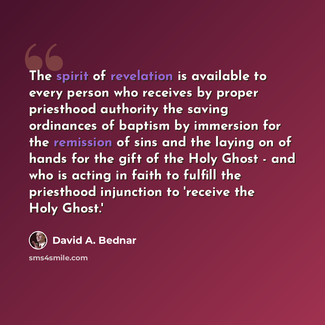 “The spirit of revelation is available to every person who receives by proper priesthood authority the saving ordinances of baptism by immersion for the remission of sins and the laying on of hands for the gift of the Holy Ghost - and who is acting in faith to fulfill the priesthood injunction to…” quote by David A. Bednar