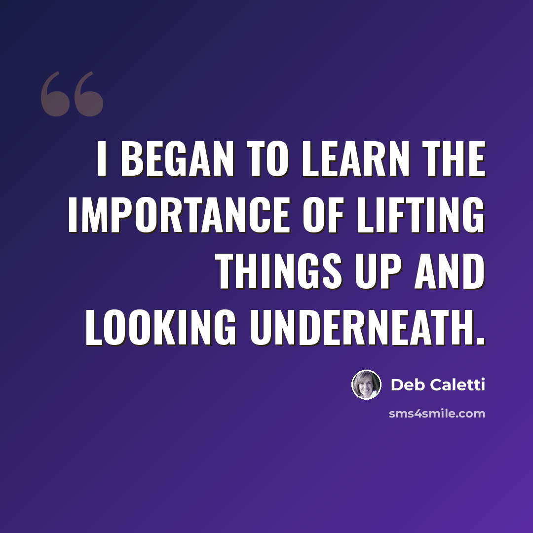 “I began to learn the importance of lifting things up and looking underneath.” quote by Deb Caletti