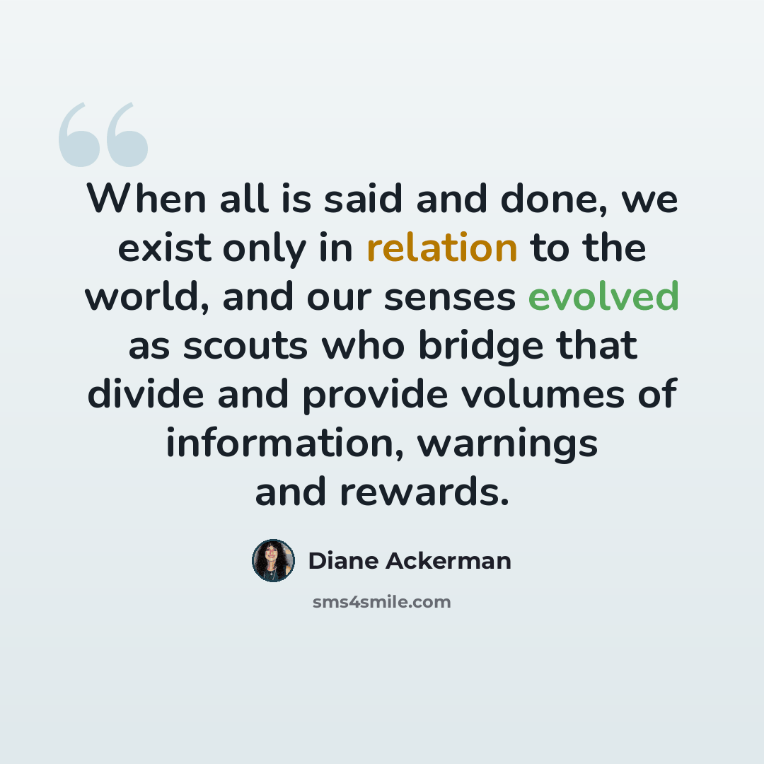 “When all is said and done, we exist only in relation to the world, and our senses evolved as scouts who bridge that divide and provide volumes of information, warnings and rewards.” quote by Diane Ackerman