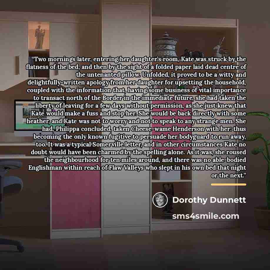 “Two mornings later, entering her daughter’s room, Kate was struck by the flatness of the bed, and then by the sight of a folded paper laid dead centre of the untenanted pillow. Unfolded, it proved to be a witty and delightfully-written apology from her daughter for upsetting the household, coupled…” quote by Dorothy Dunnett