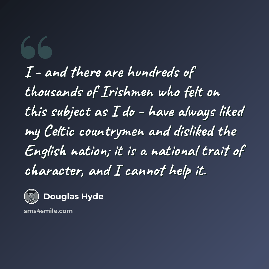 “I - and there are hundreds of thousands of Irishmen who felt on this subject as I do - have always liked my Celtic countrymen and disliked the English nation; it is a national trait of character, and I cannot help it.” quote by Douglas Hyde