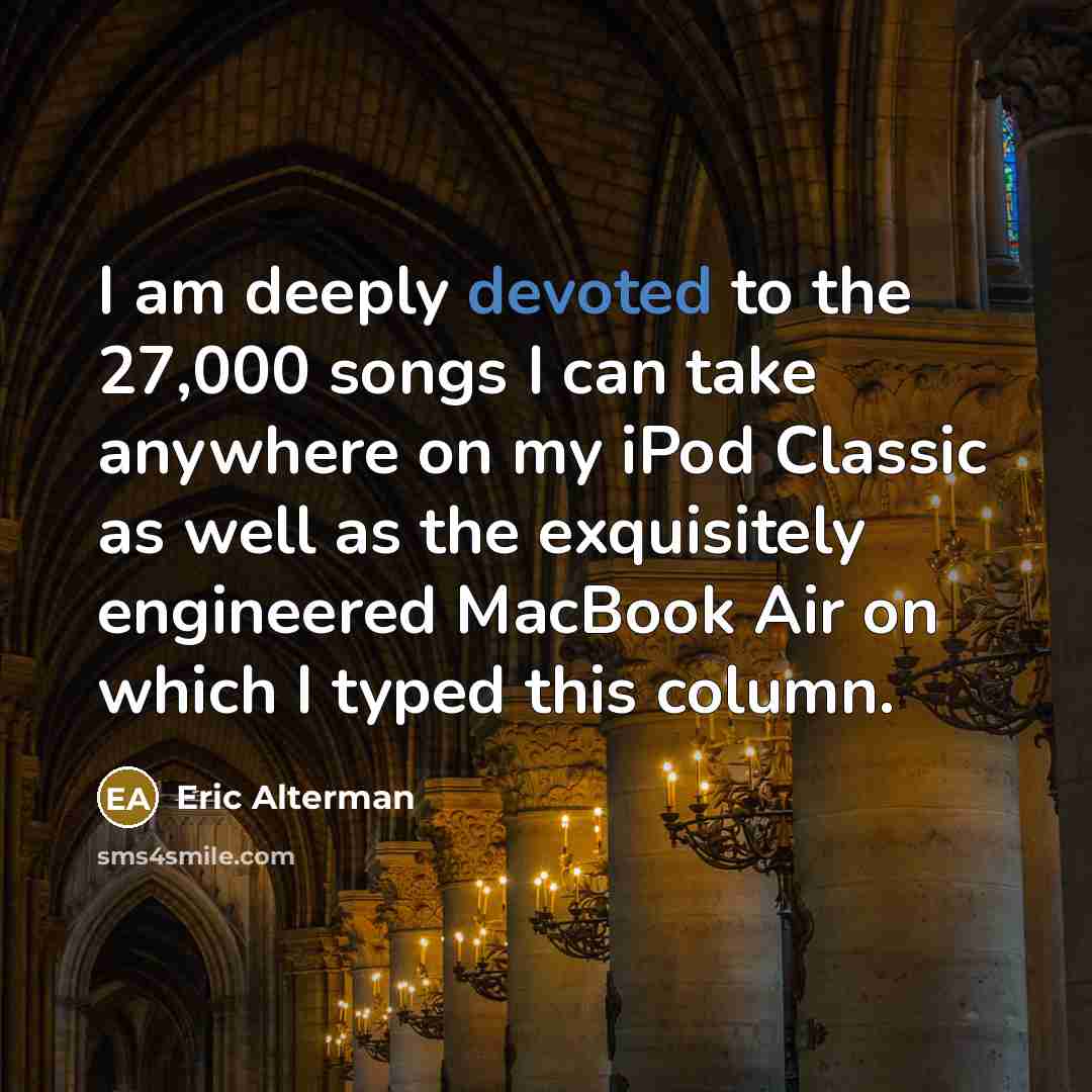 “I am deeply devoted to the 27,000 songs I can take anywhere on my iPod Classic as well as the exquisitely engineered MacBook Air on which I typed this column.” quote by Eric Alterman