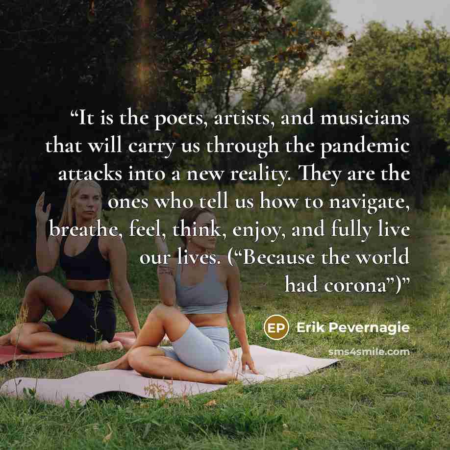 “It is the poets, artists, and musicians that will carry us through the pandemic attacks into a new reality. They are the ones who tell us how to navigate, breathe, feel, think, enjoy, and fully live our lives. (“Because the world had corona”)” quote by Erik Pevernagie