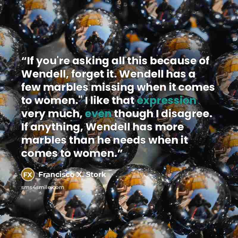 “If you're asking all this because of Wendell, forget it. Wendell has a few marbles missing when it comes to women." I like that expression very much, even though I disagree. If anything, Wendell has more marbles than he needs when it comes to women.” quote by Francisco X. Stork