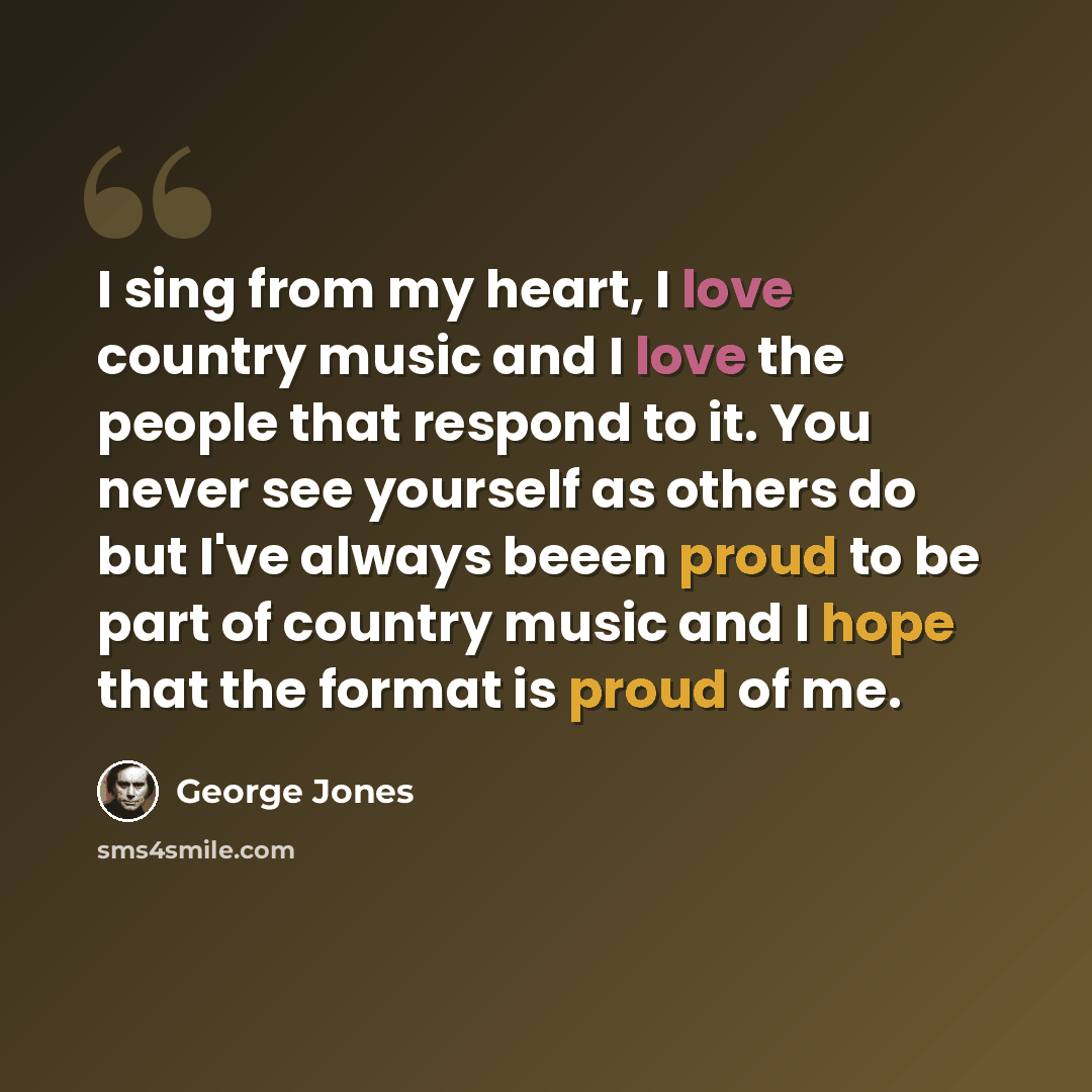 “I sing from my heart, I love country music and I love the people that respond to it. You never see yourself as others do but I've always beeen proud to be part of country music and I hope that the format is proud of me.” quote by George Jones