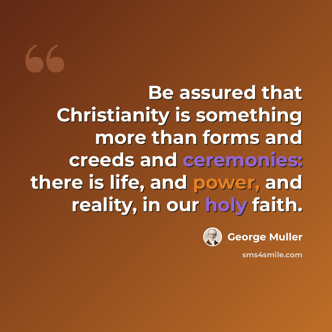 “Be assured that Christianity is something more than forms and creeds and ceremonies: there is life, and power, and reality, in our holy faith.” quote by George Muller
