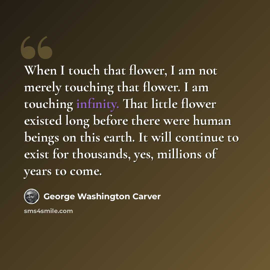 “When I touch that flower, I am not merely touching that flower. I am touching infinity. That little flower existed long before there were human beings on this earth. It will continue to exist for thousands, yes, millions of years to come.” quote by George Washington Carver