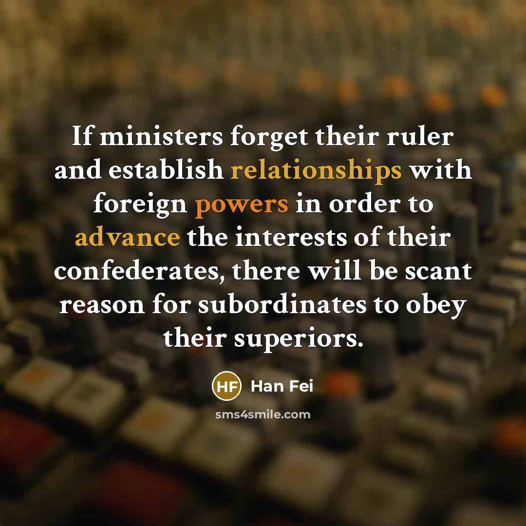 “If ministers forget their ruler and establish relationships with foreign powers in order to advance the interests of their confederates, there will be scant reason for subordinates to obey their superiors.” quote by Han Fei