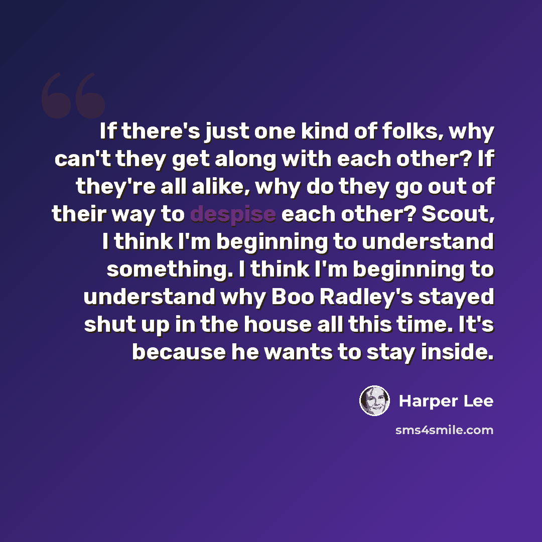 “If there's just one kind of folks, why can't they get along with each other? If they're all alike, why do they go out of their way to despise each other? Scout, I think I'm beginning to understand something. I think I'm beginning to understand why Boo Radley's stayed shut up in the house all this…” quote by Harper Lee