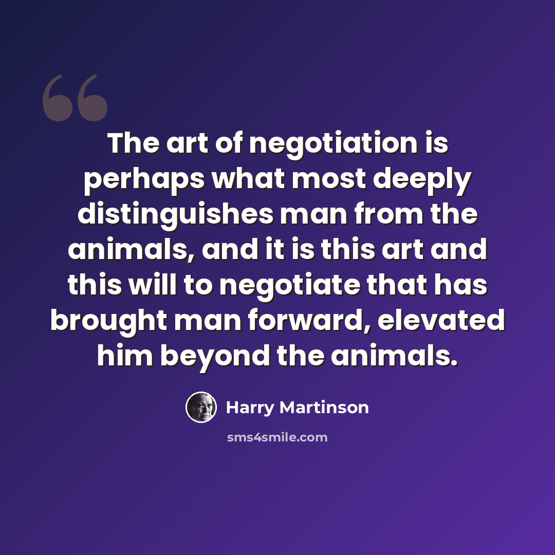 “The art of negotiation is perhaps what most deeply distinguishes man from the animals, and it is this art and this will to negotiate that has brought man forward, elevated him beyond the animals.” quote by Harry Martinson