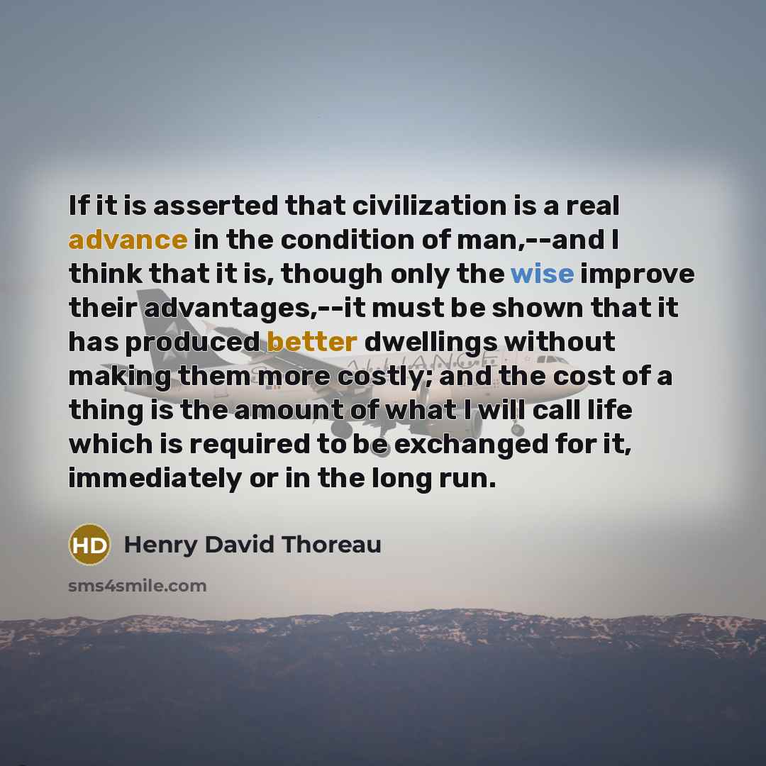 “If it is asserted that civilization is a real advance in the condition of man,--and I think that it is, though only the wise improve their advantages,--it must be shown that it has produced better dwellings without making them more costly; and the cost of a thing is the amount of what I will call…” quote by Henry David Thoreau
