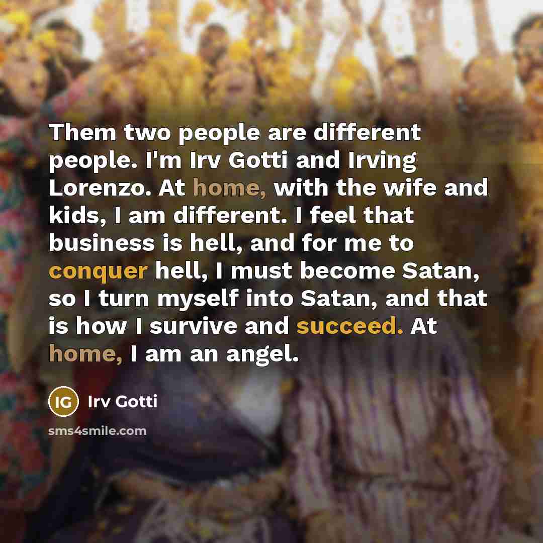 “Them two people are different people. I'm Irv Gotti and Irving Lorenzo. At home, with the wife and kids, I am different. I feel that business is hell, and for me to conquer hell, I must become Satan, so I turn myself into Satan, and that is how I survive and succeed. At home, I am an angel.” quote by Irv Gotti