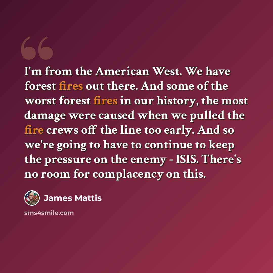 “I'm from the American West. We have forest fires out there. And some of the worst forest fires in our history, the most damage were caused when we pulled the fire crews off the line too early. And so we're going to have to continue to keep the pressure on the enemy - ISIS. There's no room for…” quote by James Mattis