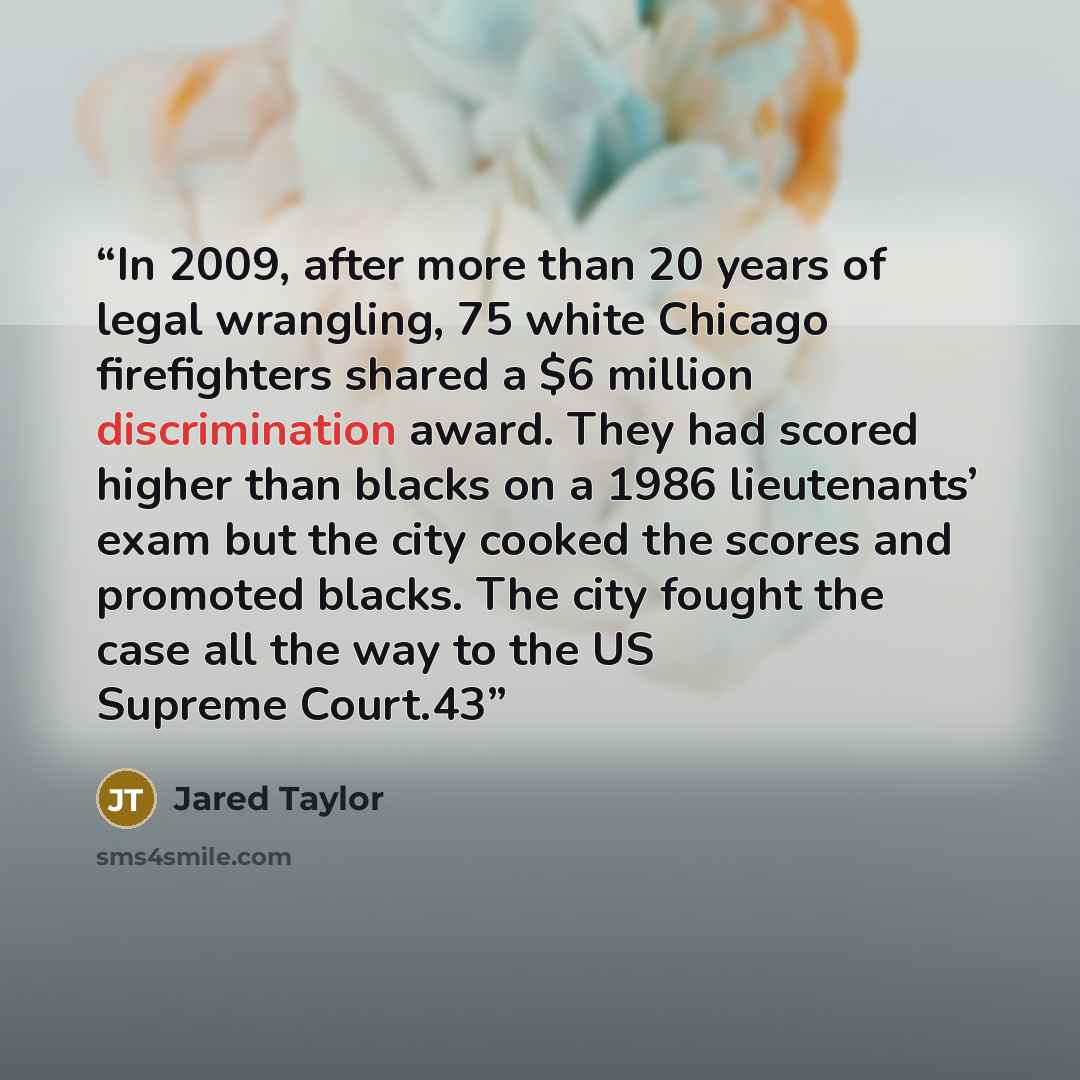 “In 2009, after more than 20 years of legal wrangling, 75 white Chicago firefighters shared a $6 million discrimination award. They had scored higher than blacks on a 1986 lieutenants’ exam but the city cooked the scores and promoted blacks. The city fought the case all the way to the US Supreme…” quote by Jared Taylor
