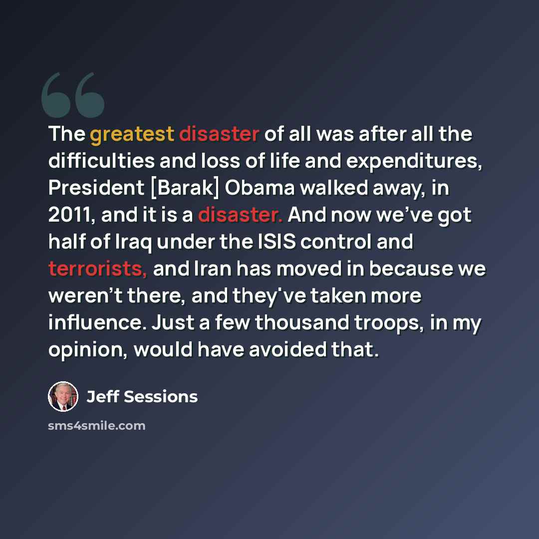 “The greatest disaster of all was after all the difficulties and loss of life and expenditures, President [Barak] Obama walked away, in 2011, and it is a disaster. And now we've got half of Iraq under the ISIS control and terrorists, and Iran has moved in because we weren't there, and they've taken…” quote by Jeff Sessions
