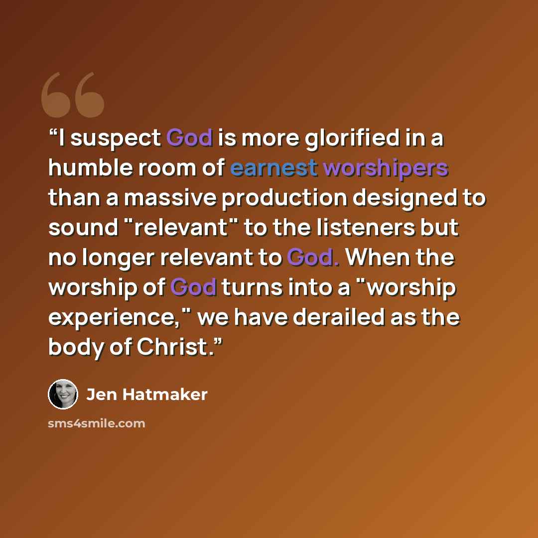 “I suspect God is more glorified in a humble room of earnest worshipers than a massive production designed to sound "relevant" to the listeners but no longer relevant to God. When the worship of God turns into a "worship experience," we have derailed as the body of Christ.” quote by Jen Hatmaker