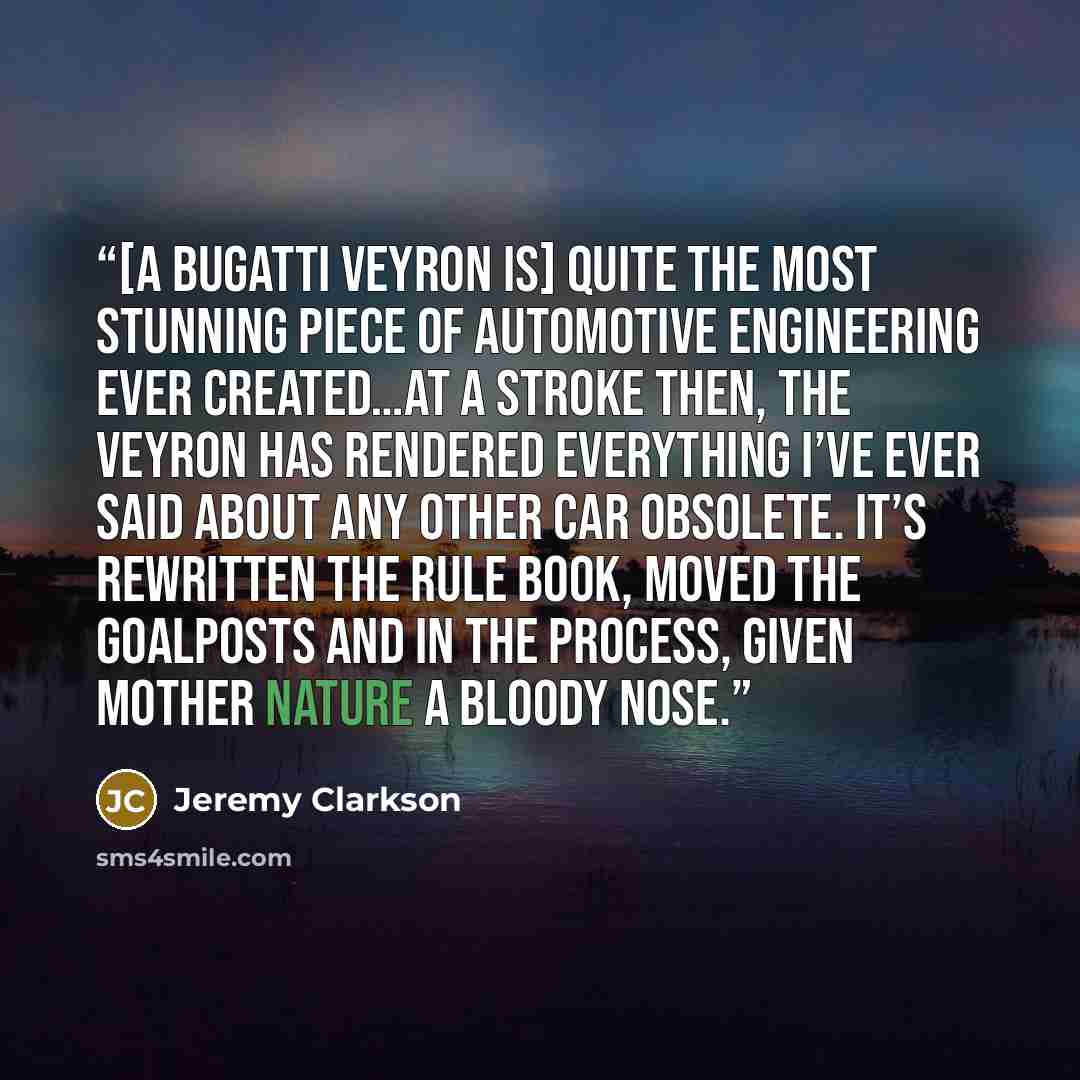 “[A Bugatti Veyron is] quite the most stunning piece of automotive engineering ever created…At a stroke then, the Veyron has rendered everything I’ve ever said about any other car obsolete. It’s rewritten the rule book, moved the goalposts and in the process, given Mother Nature a bloody nose.” quote by Jeremy Clarkson