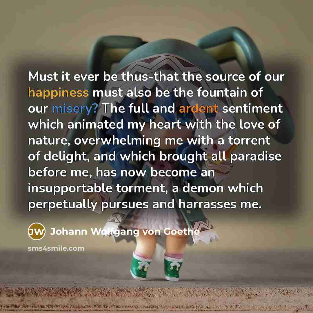 “Must it ever be thus-that the source of our happiness must also be the fountain of our misery? The full and ardent sentiment which animated my heart with the love of nature, overwhelming me with a torrent of delight, and which brought all paradise before me, has now become an insupportable…” quote by Johann Wolfgang von Goethe