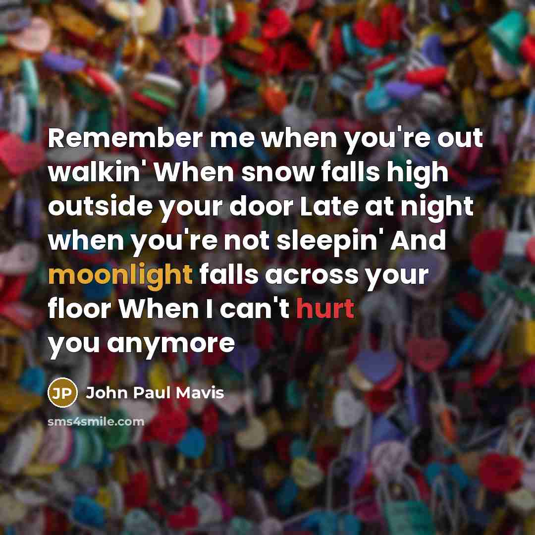 “Remember me when you're out walkin' When snow falls high outside your door Late at night when you're not sleepin' And moonlight falls across your floor When I can't hurt you anymore” quote by John Paul Mavis