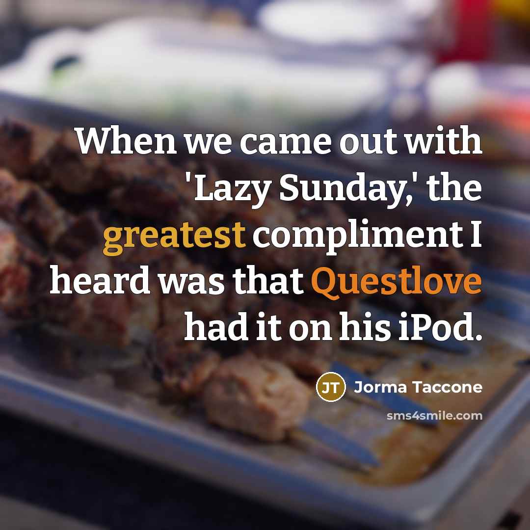 “When we came out with 'Lazy Sunday,' the greatest compliment I heard was that Questlove had it on his iPod.” quote by Jorma Taccone