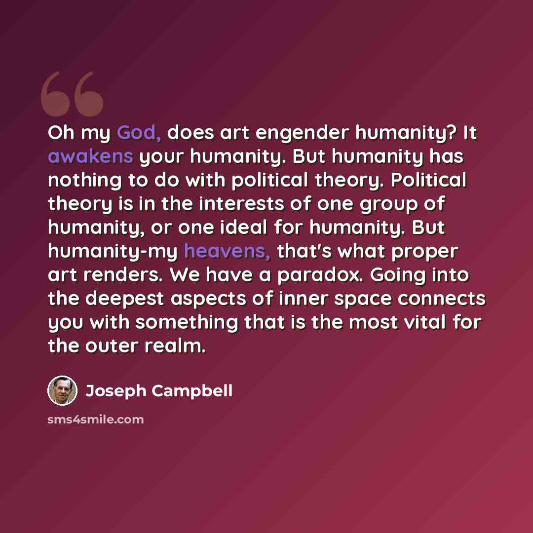 “Oh my God, does art engender humanity? It awakens your humanity. But humanity has nothing to do with political theory. Political theory is in the interests of one group of humanity, or one ideal for humanity. But humanity-my heavens, that's what proper art renders. We have a paradox. Going into…” quote by Joseph Campbell