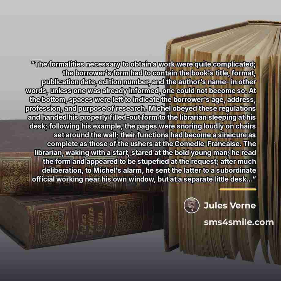 “The formalities necessary to obtain a work were quite complicated; the borrower's form had to contain the book's title, format, publication date, edition number, and the author's name- in other words, unless one was already informed, one could not become so. At the bottom, spaces were left to…” quote by Jules Verne