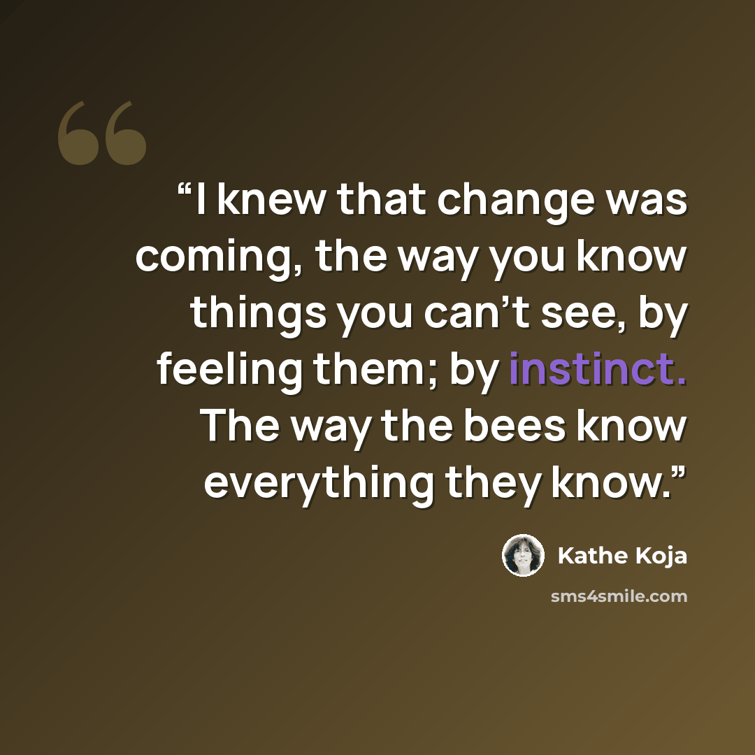 “I knew that change was coming, the way you know things you can't see, by feeling them; by instinct. The way the bees know everything they know.” quote by Kathe Koja