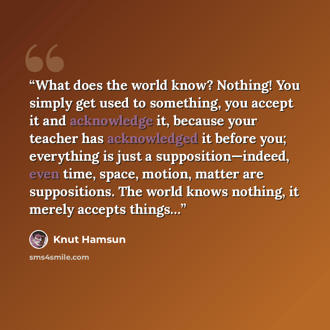 “What does the world know? Nothing! You simply get used to something, you accept it and acknowledge it, because your teacher has acknowledged it before you; everything is just a supposition—indeed, even time, space, motion, matter are suppositions. The world knows nothing, it merely accepts things…” quote by Knut Hamsun
