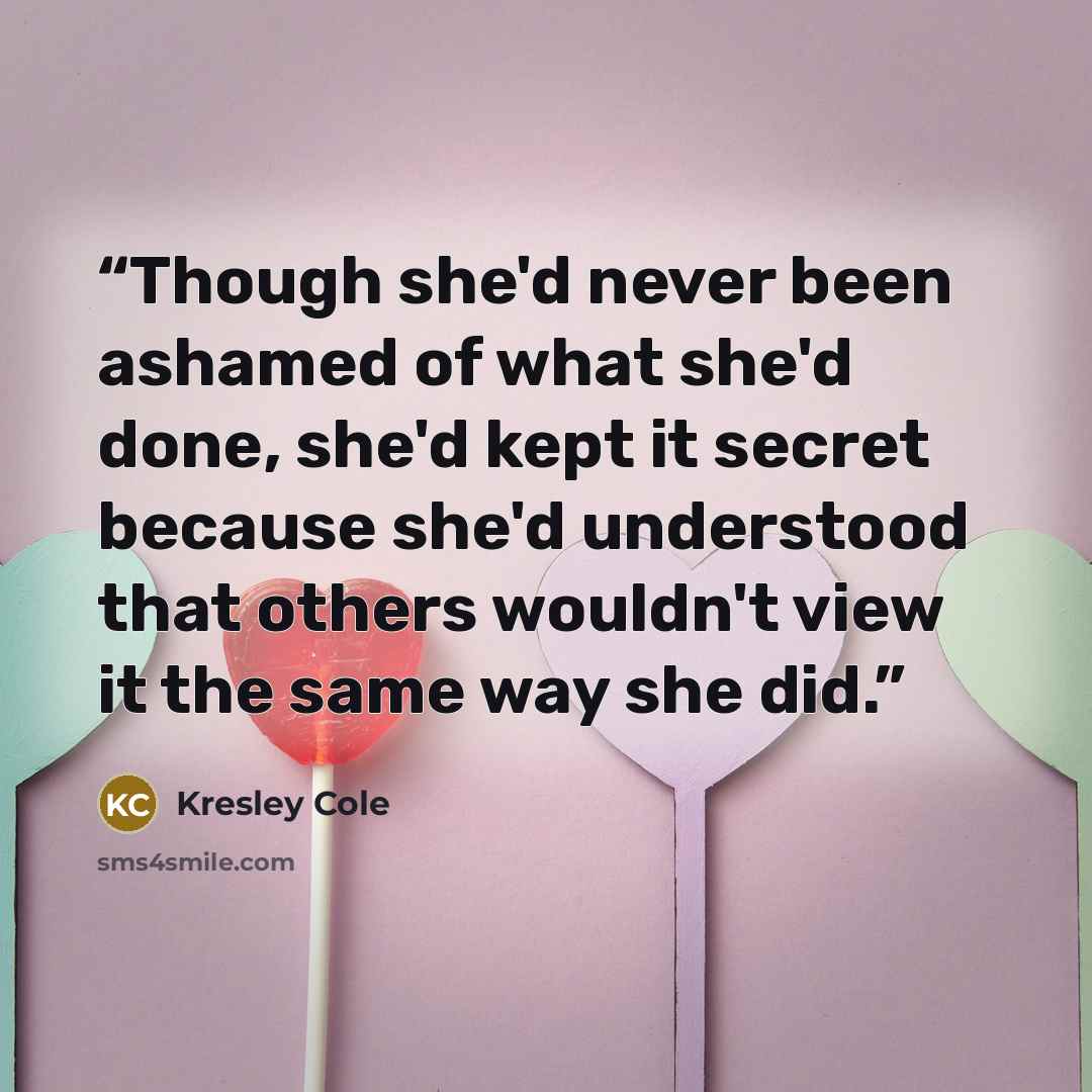 “Though she'd never been ashamed of what she'd done, she'd kept it secret because she'd understood that others wouldn't view it the same way she did.” quote by Kresley Cole