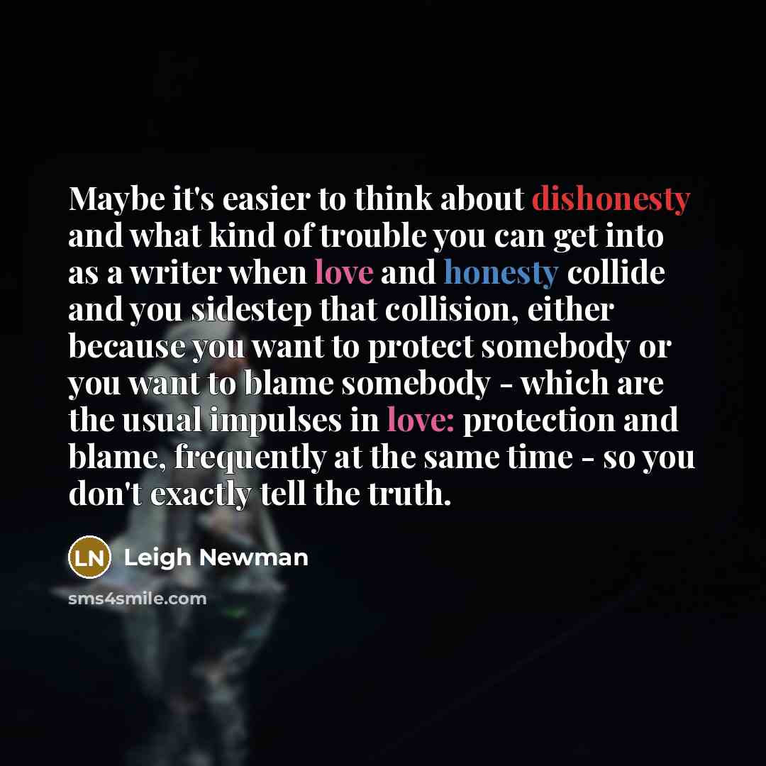 “Maybe it's easier to think about dishonesty and what kind of trouble you can get into as a writer when love and honesty collide and you sidestep that collision, either because you want to protect somebody or you want to blame somebody - which are the usual impulses in love: protection and blame…” quote by Leigh Newman