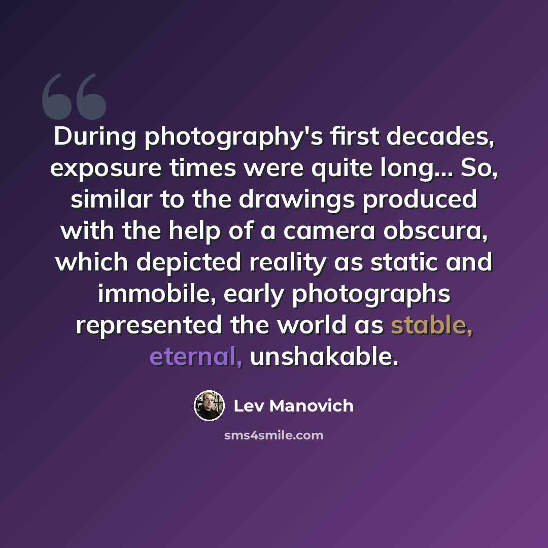 “During photography's first decades, exposure times were quite long... So, similar to the drawings produced with the help of a camera obscura, which depicted reality as static and immobile, early photographs represented the world as stable, eternal, unshakable.” quote by Lev Manovich