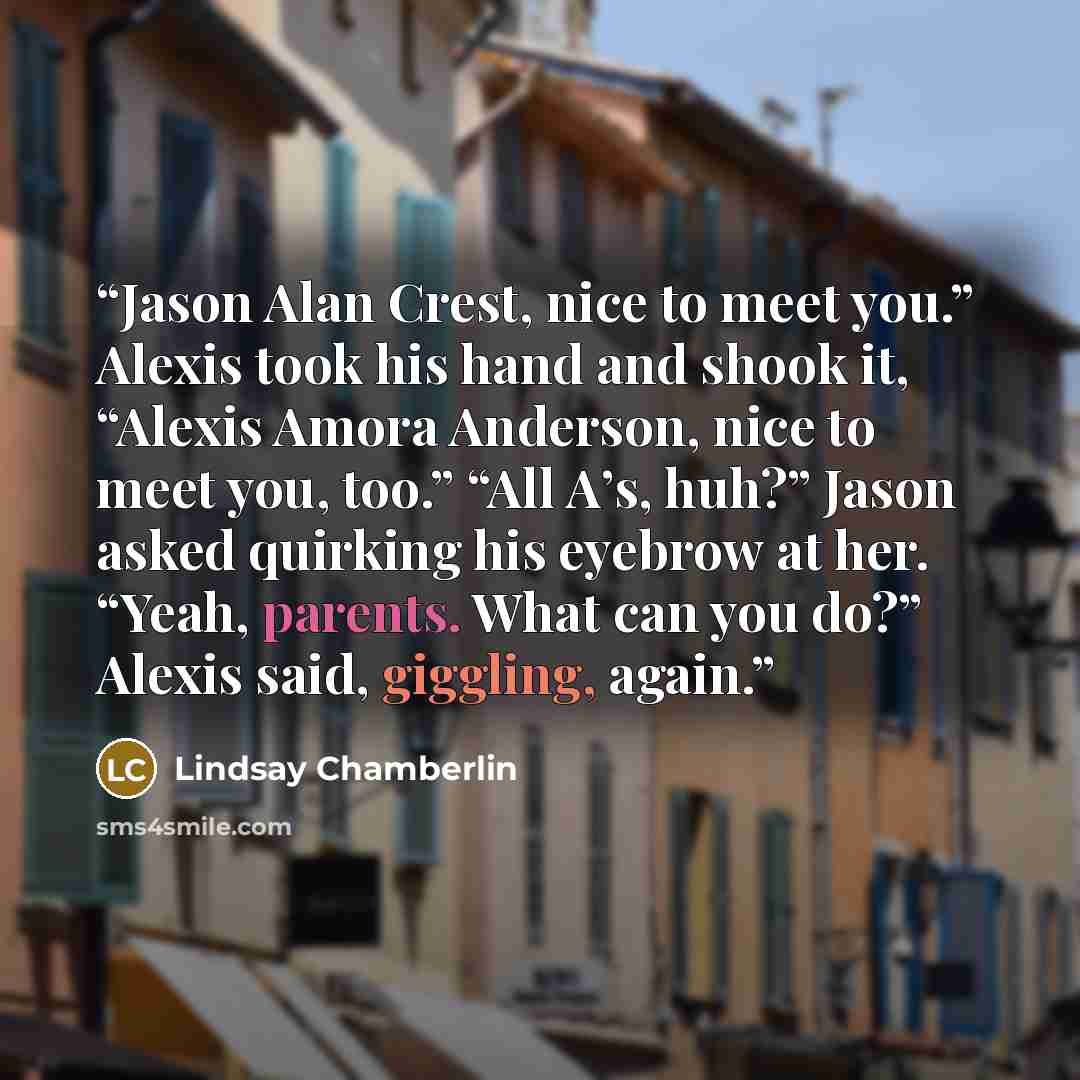 “Jason Alan Crest, nice to meet you.” Alexis took his hand and shook it, “Alexis Amora Anderson, nice to meet you, too.” “All A’s, huh?” Jason asked quirking his eyebrow at her. “Yeah, parents. What can you do?” Alexis said, giggling, again.” quote by Lindsay Chamberlin