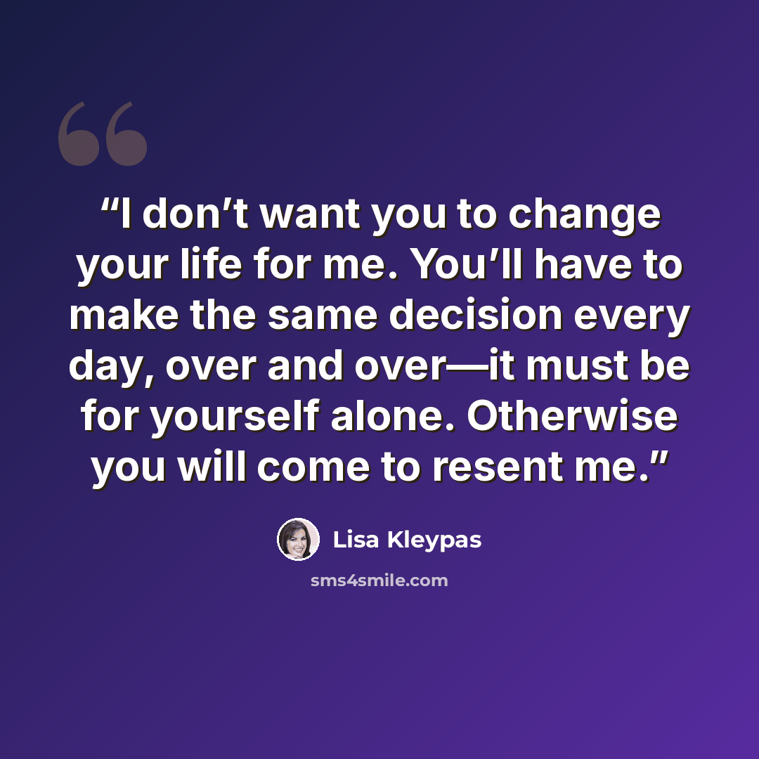 “I don’t want you to change your life for me. You’ll have to make the same decision every day, over and over—it must be for yourself alone. Otherwise you will come to resent me.” quote by Lisa Kleypas