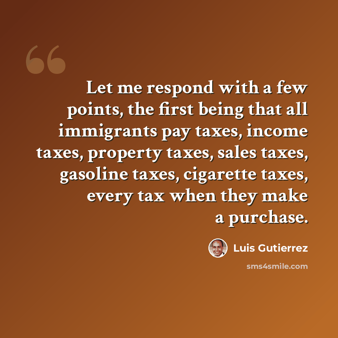“Let me respond with a few points, the first being that all immigrants pay taxes, income taxes, property taxes, sales taxes, gasoline taxes, cigarette taxes, every tax when they make a purchase.” quote by Luis Gutierrez