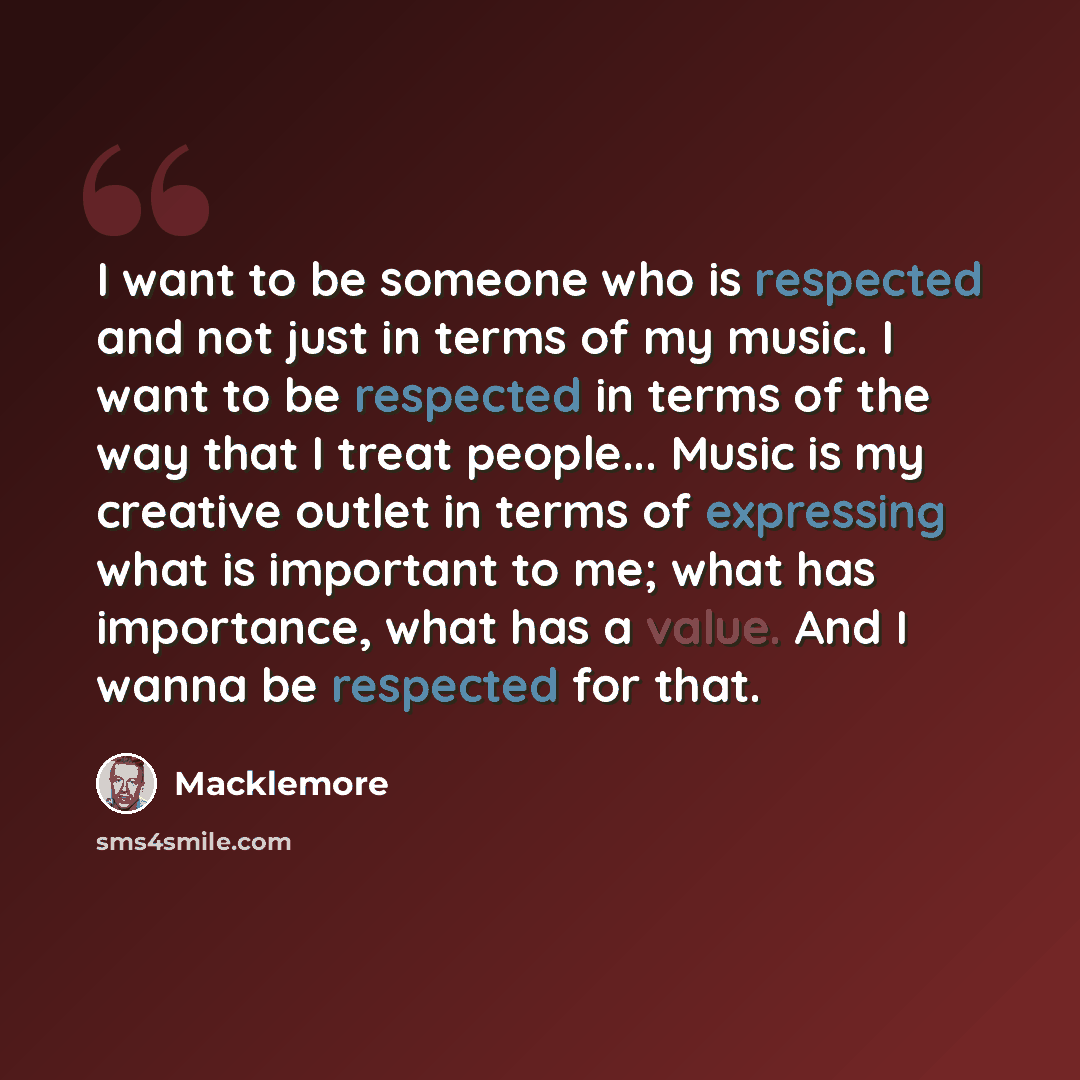 “I want to be someone who is respected and not just in terms of my music. I want to be respected in terms of the way that I treat people... Music is my creative outlet in terms of expressing what is important to me; what has importance, what has a value. And I wanna be respected for that.” quote by Macklemore