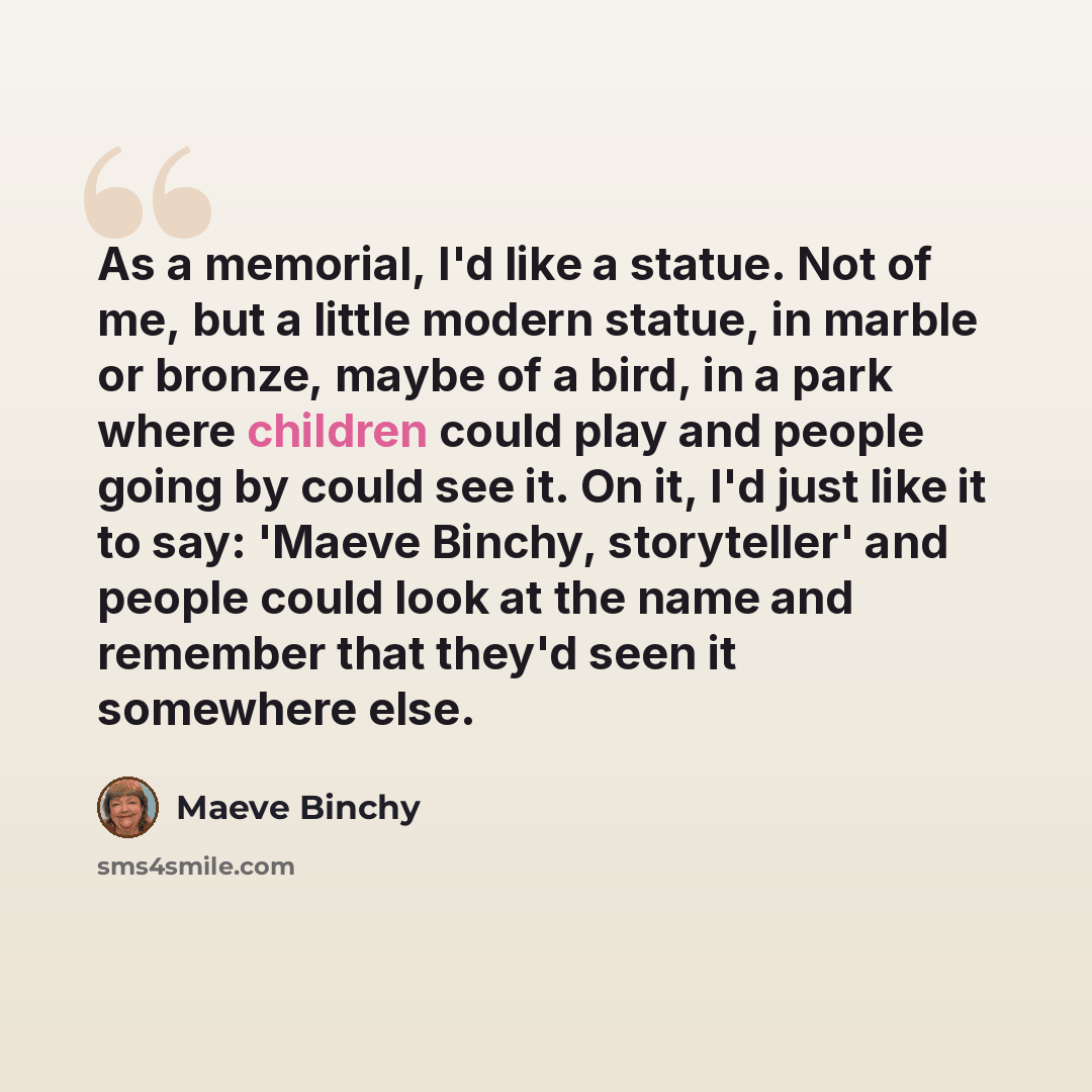 “As a memorial, I'd like a statue. Not of me, but a little modern statue, in marble or bronze, maybe of a bird, in a park where children could play and people going by could see it. On it, I'd just like it to say: 'Maeve Binchy, storyteller' and people could look at the name and remember that…” quote by Maeve Binchy