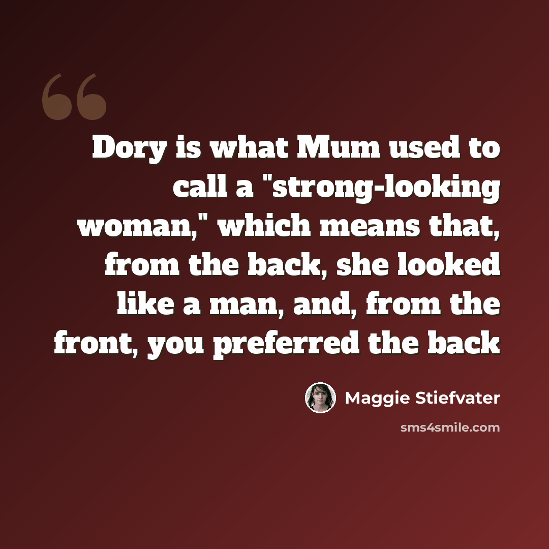 “Dory is what Mum used to call a "strong-looking woman," which means that, from the back, she looked like a man, and, from the front, you preferred the back” quote by Maggie Stiefvater