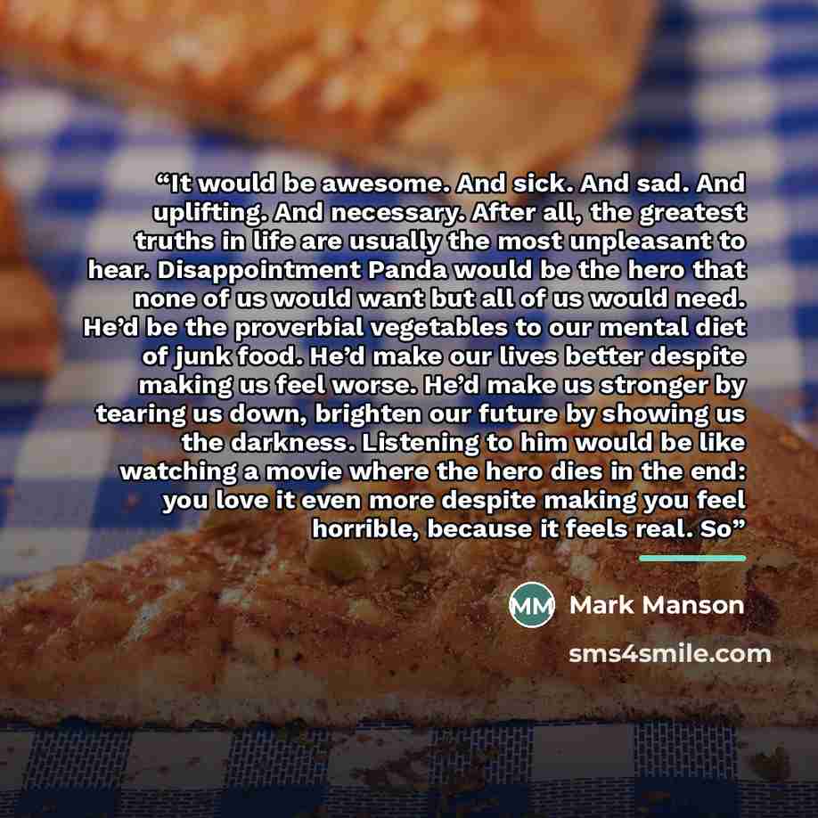 “It would be awesome. And sick. And sad. And uplifting. And necessary. After all, the greatest truths in life are usually the most unpleasant to hear. Disappointment Panda would be the hero that none of us would want but all of us would need. He’d be the proverbial vegetables to our mental diet of…” quote by Mark Manson
