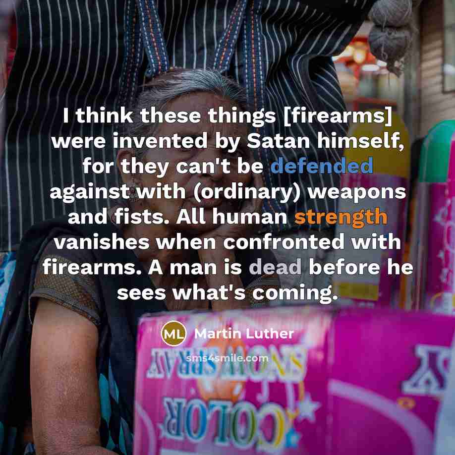 “I think these things [firearms] were invented by Satan himself, for they can't be defended against with (ordinary) weapons and fists. All human strength vanishes when confronted with firearms. A man is dead before he sees what's coming.” quote by Martin Luther