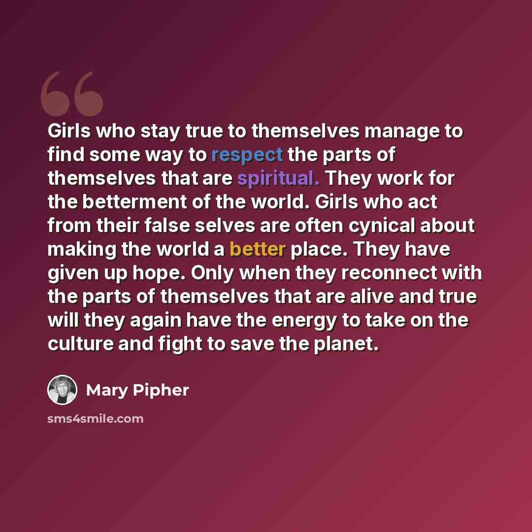 “Girls who stay true to themselves manage to find some way to respect the parts of themselves that are spiritual. They work for the betterment of the world. Girls who act from their false selves are often cynical about making the world a better place. They have given up hope. Only when they…” quote by Mary Pipher