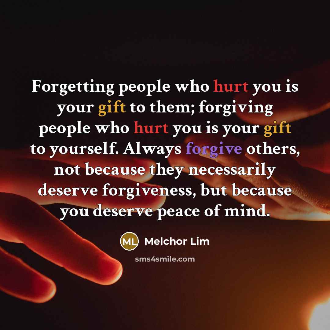 “Forgetting people who hurt you is your gift to them; forgiving people who hurt you is your gift to yourself. Always forgive others, not because they necessarily deserve forgiveness, but because you deserve peace of mind.” quote by Melchor Lim