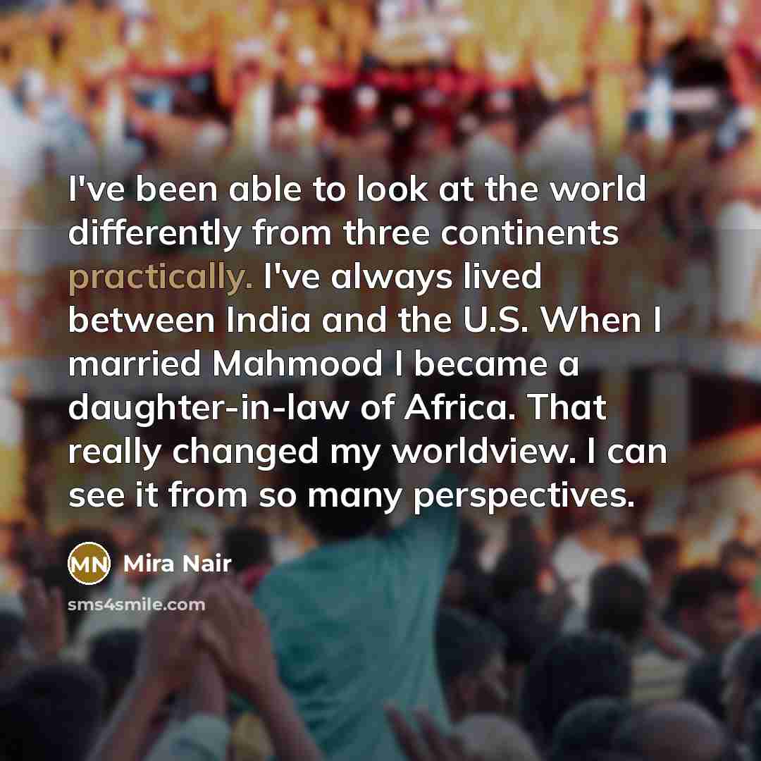 “I've been able to look at the world differently from three continents practically. I've always lived between India and the U.S. When I married Mahmood I became a daughter-in-law of Africa. That really changed my worldview. I can see it from so many perspectives.” quote by Mira Nair